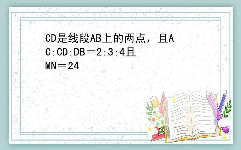 CD是线段AB上的两点，且AC:CD:DB＝2:3:4且MN＝24