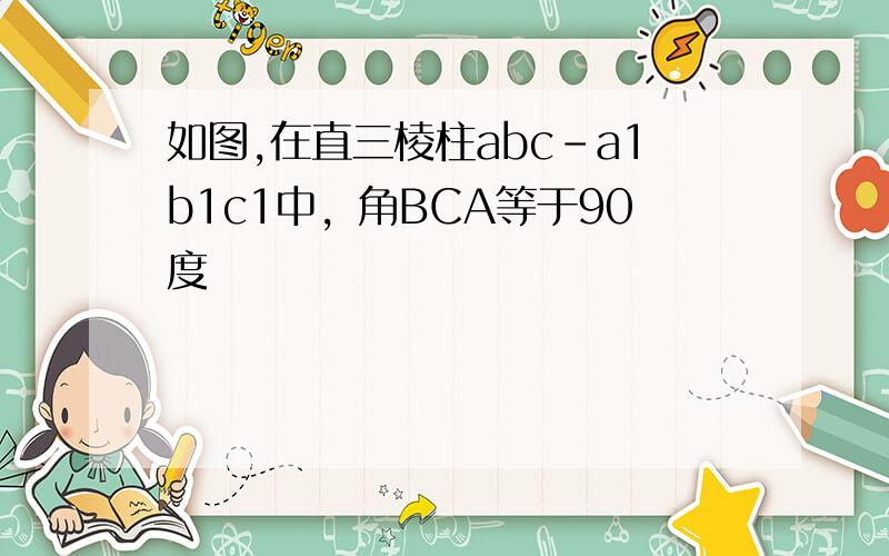 如图,在直三棱柱abc-a1b1c1中，角BCA等于90度