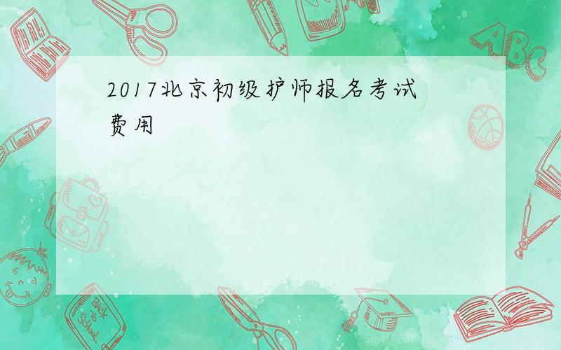2017北京初级护师报名考试费用