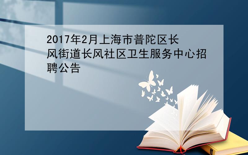 2017年2月上海市普陀区长风街道长风社区卫生服务中心招聘公告