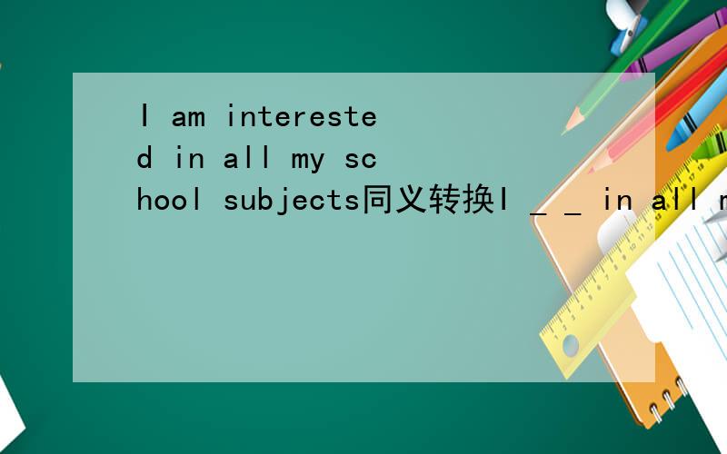 I am interested in all my school subjects同义转换I _ _ in all my school subjects