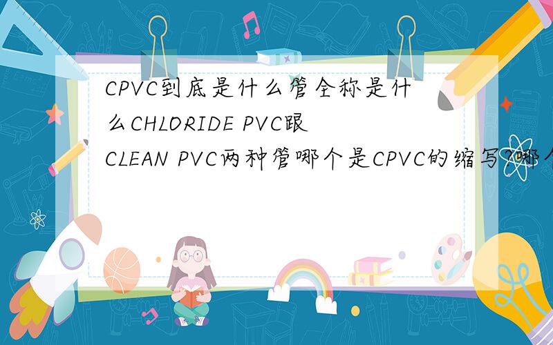 CPVC到底是什么管全称是什么CHLORIDE PVC跟CLEAN PVC两种管哪个是CPVC的缩写?哪个会贵一点