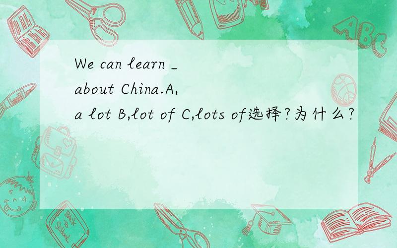 We can learn _about China.A,a lot B,lot of C,lots of选择?为什么?