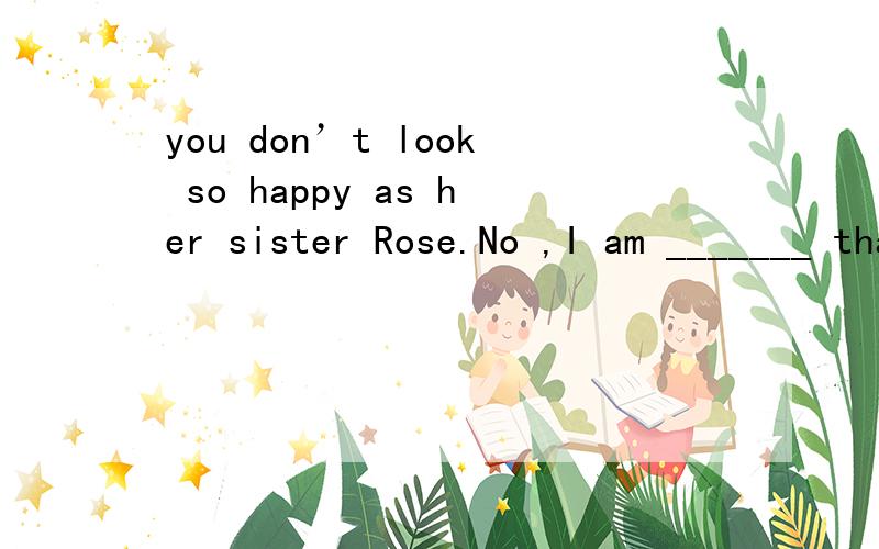 you don’t look so happy as her sister Rose.No ,I am _______ than Rose.A less happy.A less happyB less unhappy C.less happier D.less unhappier 详解及相关知识点