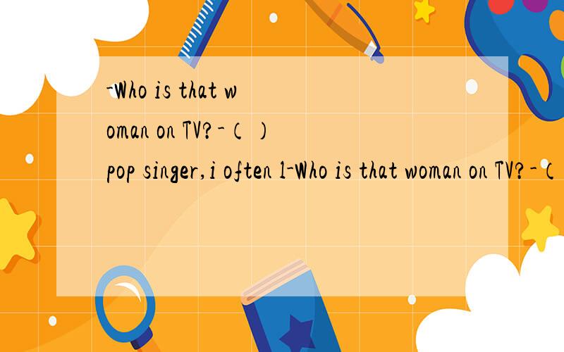 -Who is that woman on TV?-（）pop singer,i often l-Who is that woman on TV?-（）pop singer,i often listen to her songs.A.A.        B.An.       C.the.       D./