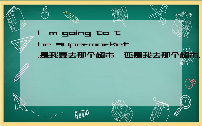 I'm going to the supermarket.是我要去那个超市,还是我去那个超市.