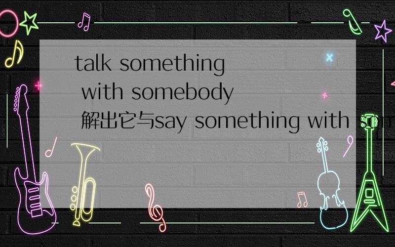 talk something with somebody 解出它与say something with somebody 的区别