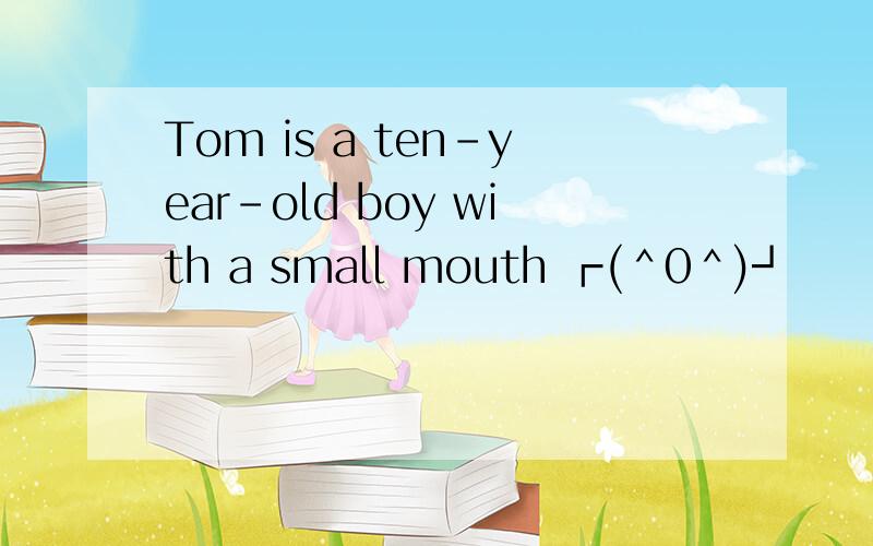 Tom is a ten-year-old boy with a small mouth ┏(＾0＾)┛