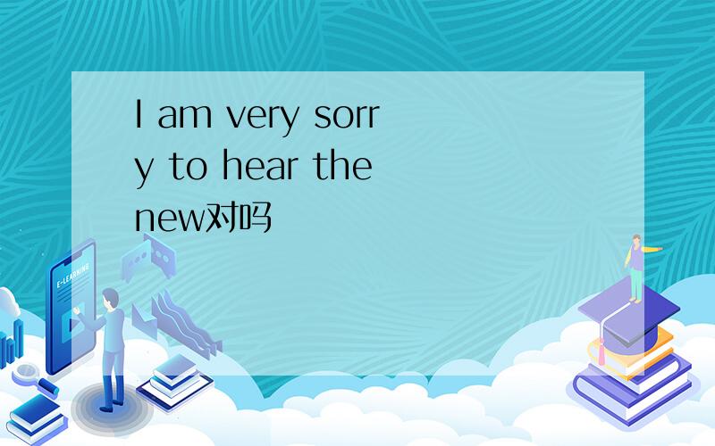 I am very sorry to hear the new对吗