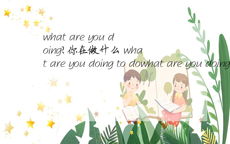 what are you doing?你在做什么 what are you doing to dowhat are you doing?你在做什么what are you doing to do?这两个句子有什么区别?