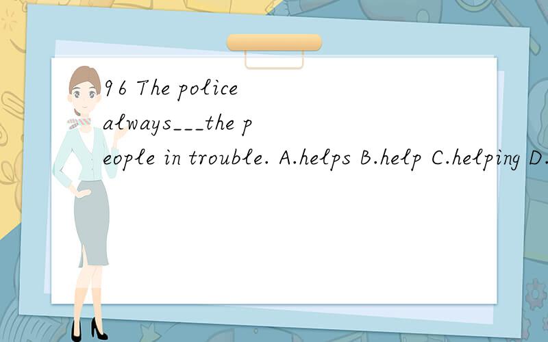 96 The police always___the people in trouble. A.helps B.help C.helping D.are halp
