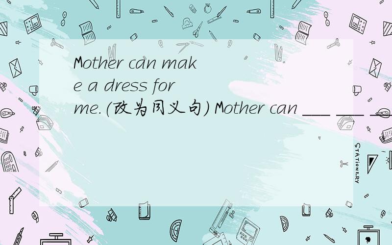 Mother can make a dress for me.(改为同义句） Mother can ___ ___ ___ ___.