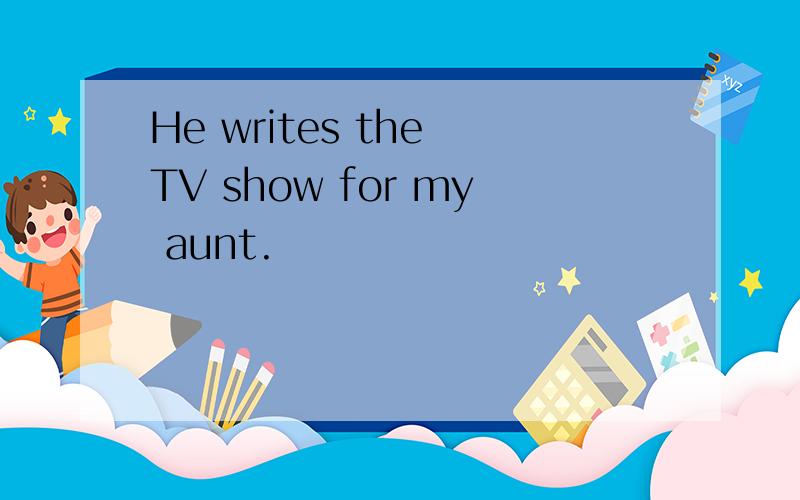 He writes the TV show for my aunt.