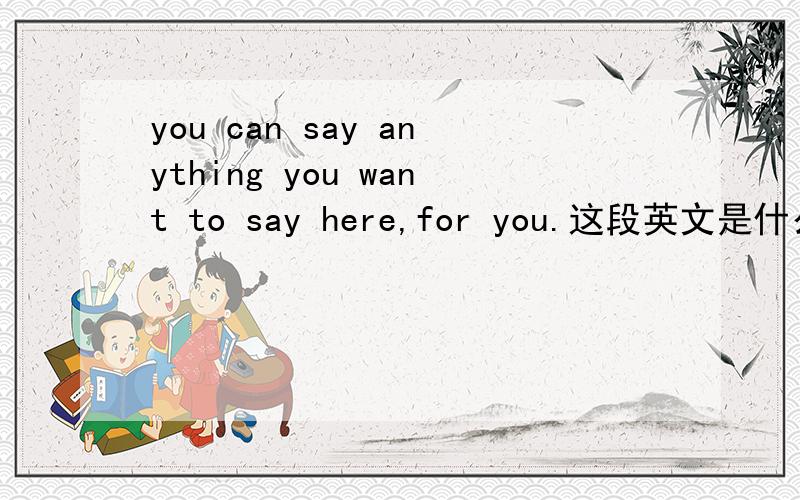 you can say anything you want to say here,for you.这段英文是什么 意思