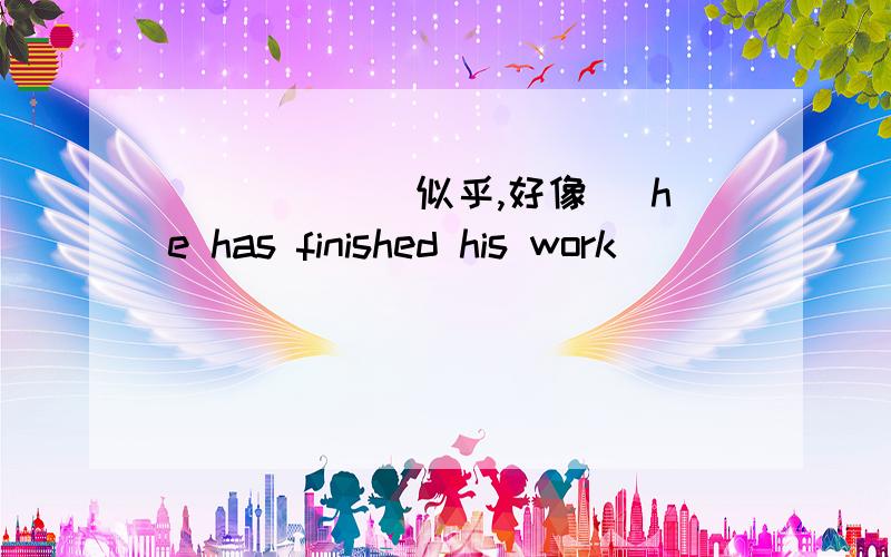 _____ ______ ______(似乎,好像) he has finished his work