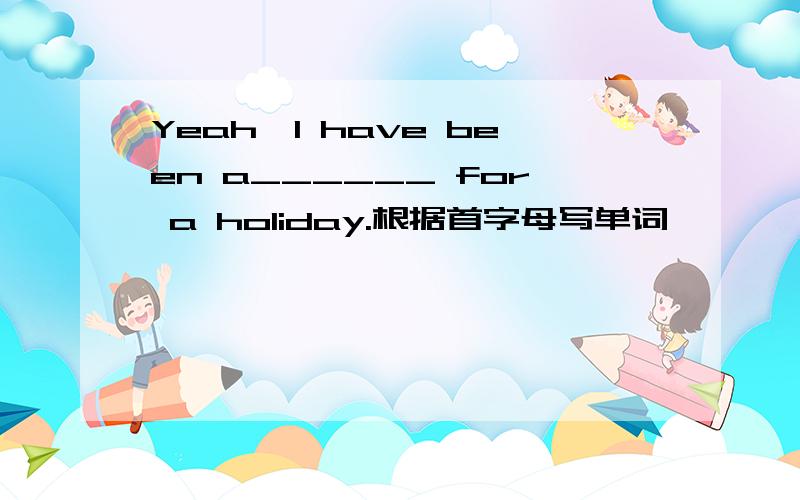 Yeah,I have been a______ for a holiday.根据首字母写单词