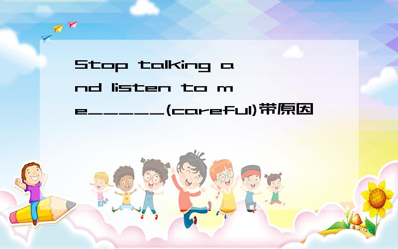 Stop talking and listen to me_____(careful)带原因