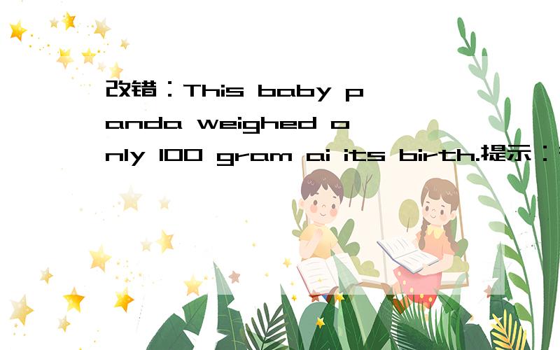 改错：This baby panda weighed only 100 gram ai its birth.提示：在
