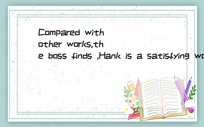 Compared with other works,the boss finds ,Hank is a satisfying work in his company为什么用compared而不是现在分词,这不是老板发现,