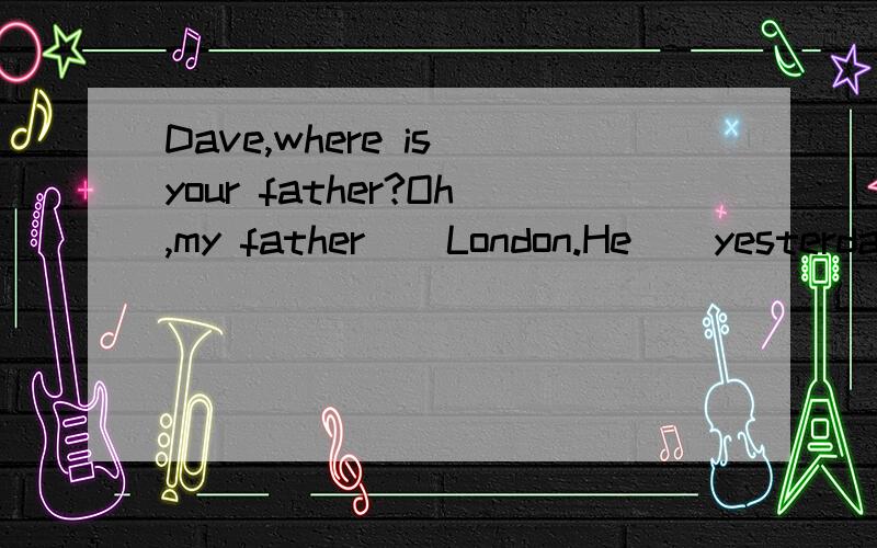 Dave,where is your father?Oh,my father _ London.He ＿ yesterday.A.has been to,will leaveB.has gone to,leftC.has been to,left