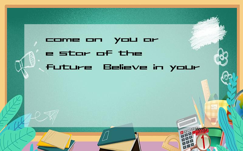 come on,you are star of the future,Believe in your