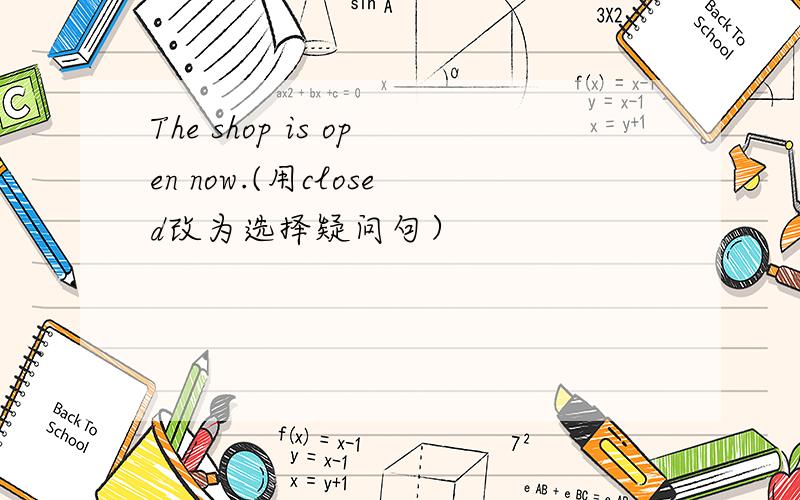 The shop is open now.(用closed改为选择疑问句）