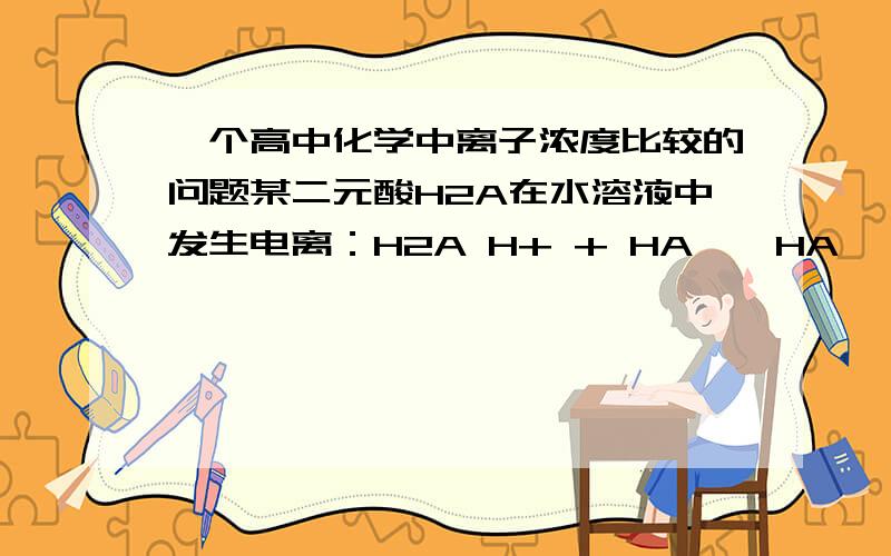 一个高中化学中离子浓度比较的问题某二元酸H2A在水溶液中发生电离：H2A H+ + HA―,HA― H+ + A2―.下列叙述不正确的是A、 在NaHA溶液中一定是：C(Na+) > c(HA― ) > c (OH―) > c (H+) B、 在Na2A溶液中一