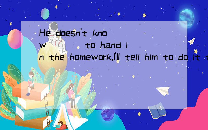 He doesn't know____to hand in the homework.I'II tell him to do it tomorrow A where B what C whichDwhen