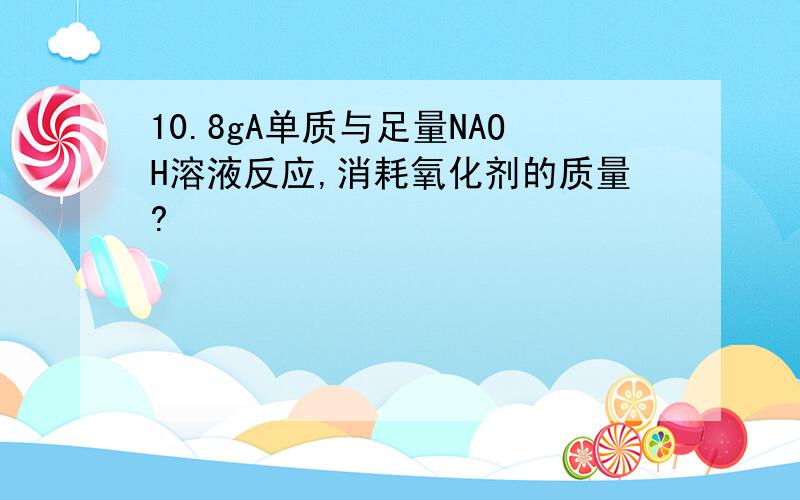 10.8gA单质与足量NAOH溶液反应,消耗氧化剂的质量?