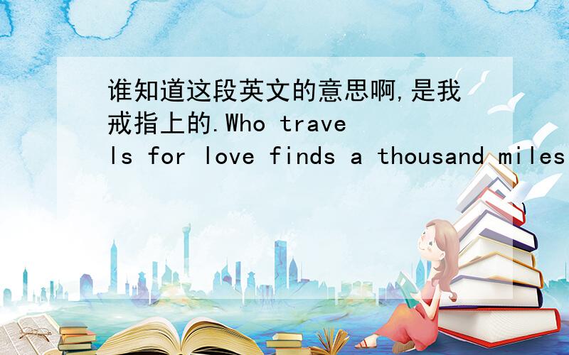 谁知道这段英文的意思啊,是我戒指上的.Who travels for love finds a thousand miles not longer than one.