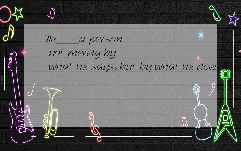 We____a person not merely by what he says,but by what he does.A:justifyB:assignc:noticed:judge
