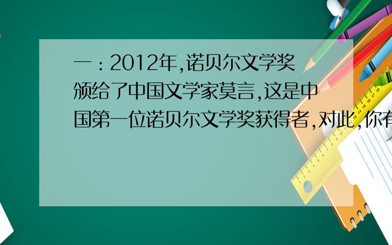 一：2012年,诺贝尔文学奖颁给了中国文学家莫言,这是中国第一位诺贝尔文学奖获得者,对此,你有什么感想.二：你的同学这次作文比赛没有获奖,情绪很沮丧,你准备怎样安慰他?