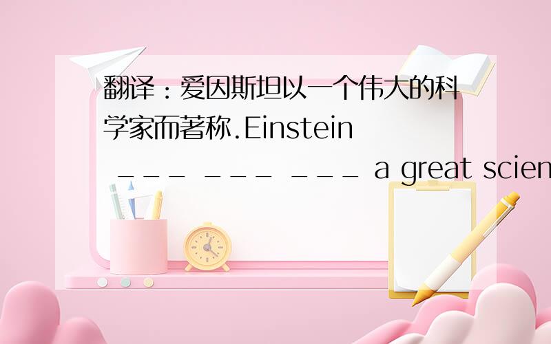 翻译：爱因斯坦以一个伟大的科学家而著称.Einstein ___ ___ ___ a great scientist.