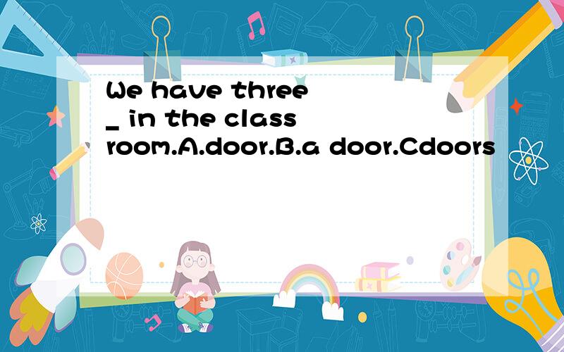 We have three _ in the classroom.A.door.B.a door.Cdoors