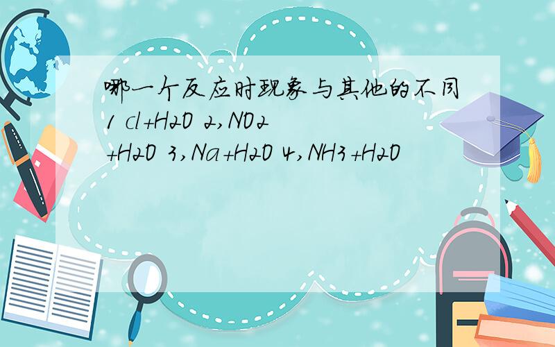 哪一个反应时现象与其他的不同1 cl+H2O 2,NO2+H2O 3,Na+H2O 4,NH3+H2O