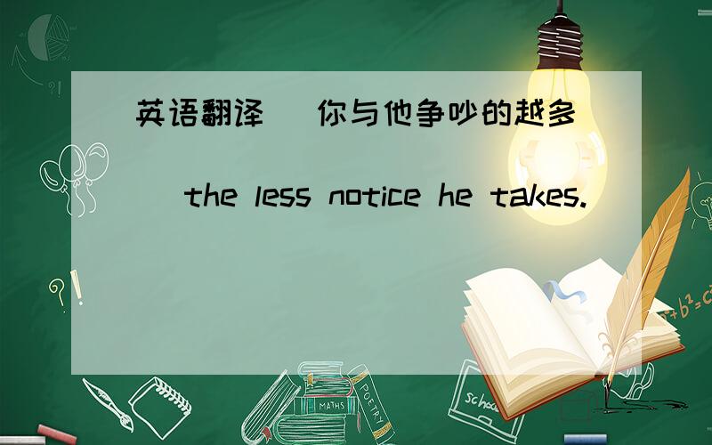 英语翻译 (你与他争吵的越多)______________ the less notice he takes.