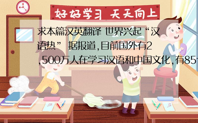 求本篇汉英翻译 世界兴起“汉语热” 据报道,目前国外有2,500万人在学习汉语和中国文化,有85个国家2,10答案不标准没关系 只要没有明显错误就行不是 这篇