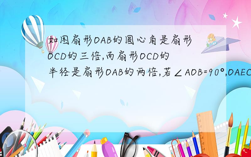 如图扇形OAB的圆心角是扇形OCD的三倍,而扇形OCD的半径是扇形OAB的两倍,若∠AOB=90°,OAECDFBO围成的..如图扇形OAB的圆心角是扇形OCD的三倍,而扇形OCD的半径是扇形OAB的两倍,若∠AOB=90°,OAECDFBO围成的