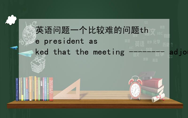 英语问题一个比较难的问题the president asked that the meeting -------- adjourned until the following Friday.A:to be B:will beC:be