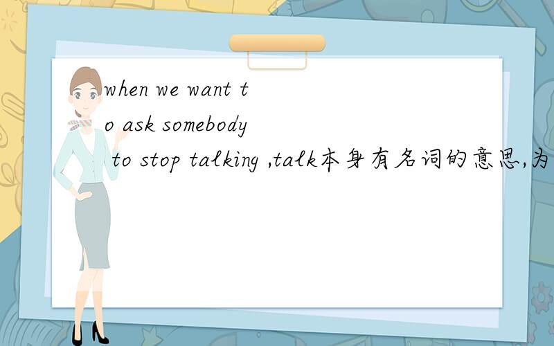 when we want to ask somebody to stop talking ,talk本身有名词的意思,为什么加ING