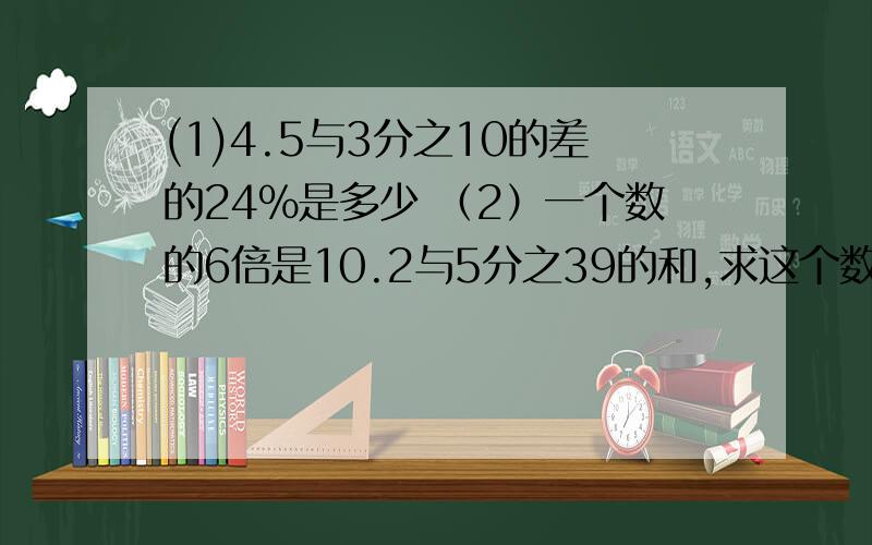 (1)4.5与3分之10的差的24%是多少 （2）一个数的6倍是10.2与5分之39的和,求这个数（列方程解