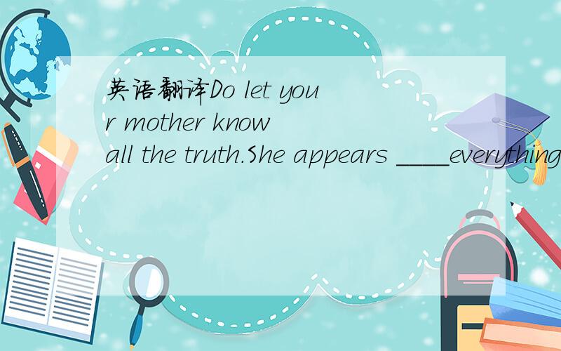 英语翻译Do let your mother know all the truth.She appears ____everything.A to tell B to be told C to be telling D to have been told 4