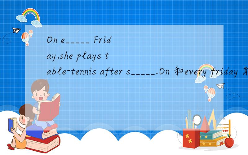 On e_____ Friday,she plays table-tennis after s_____.On 和every friday 能再一起用吗？好像只有every Friday的