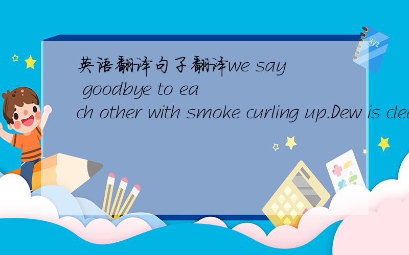 英语翻译句子翻译we say goodbye to each other with smoke curling up.Dew is clear and translucent yourpure eyes.smoke is drizrly like my sadness for departure.