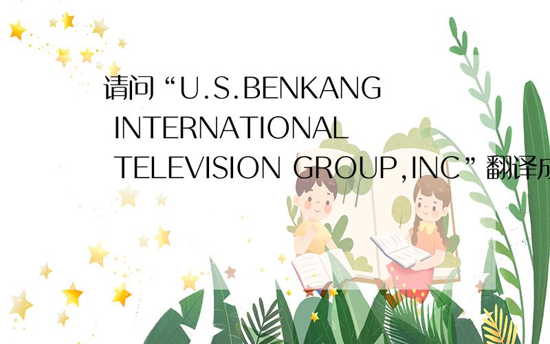 请问“U.S.BENKANG INTERNATIONAL TELEVISION GROUP,INC”翻译成更好的中文公司名称,