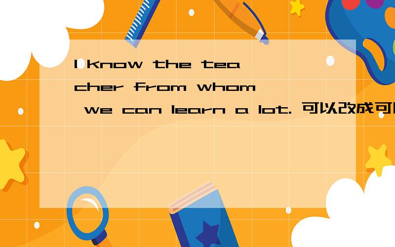 I know the teacher from whom we can learn a lot. 可以改成可以改成I know the teacher we can learn a lot from. 吗?