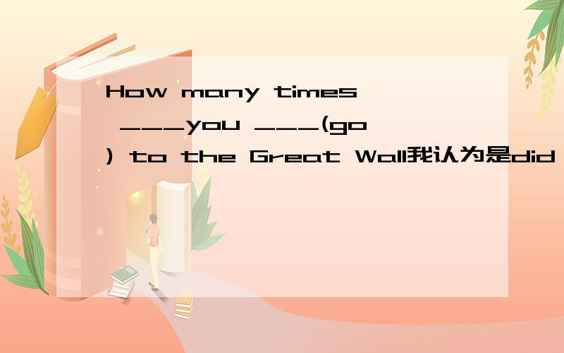 How many times ___you ___(go) to the Great Wall我认为是did go