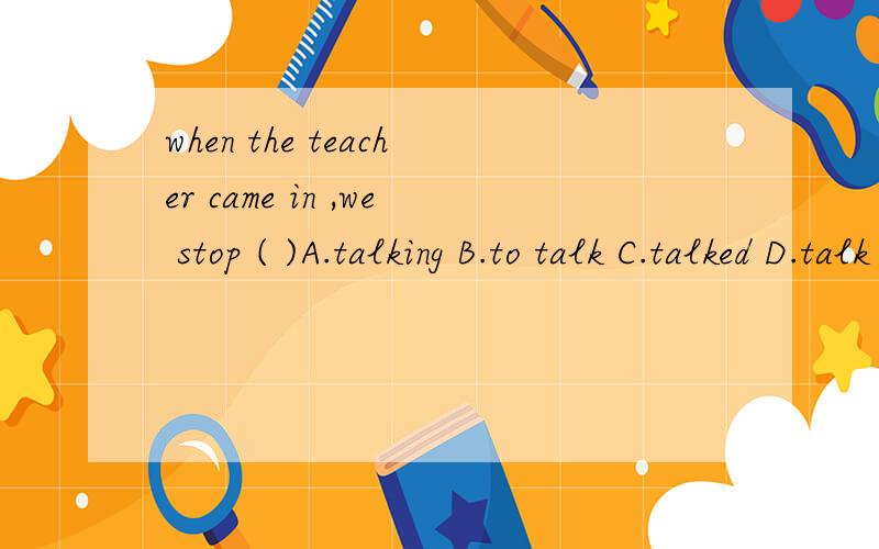 when the teacher came in ,we stop ( )A.talking B.to talk C.talked D.talk
