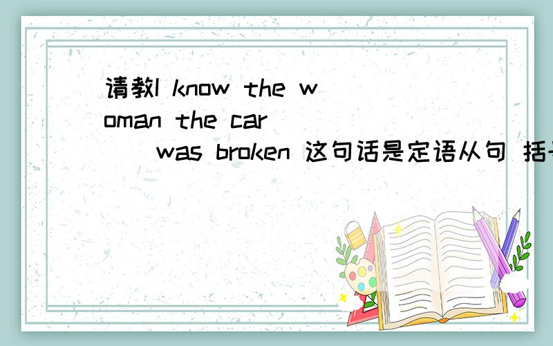 请教I know the woman the car ( ) was broken 这句话是定语从句 括号里面填什么?