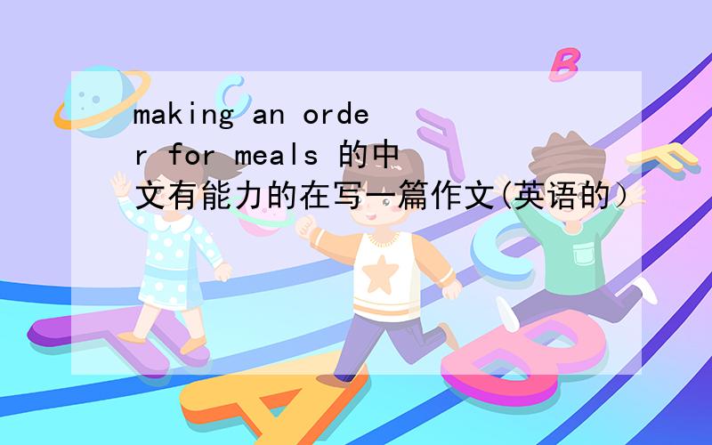 making an order for meals 的中文有能力的在写一篇作文(英语的）